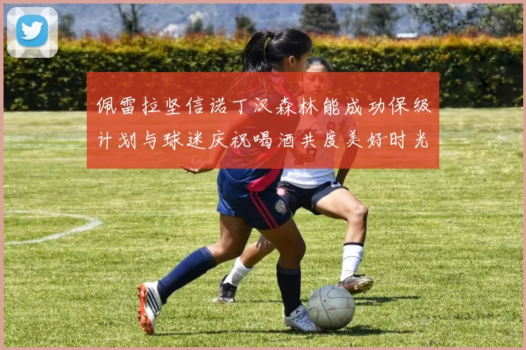 佩雷拉坚信诺丁汉森林能成功保级计划与球迷庆祝喝酒共度美好时光
