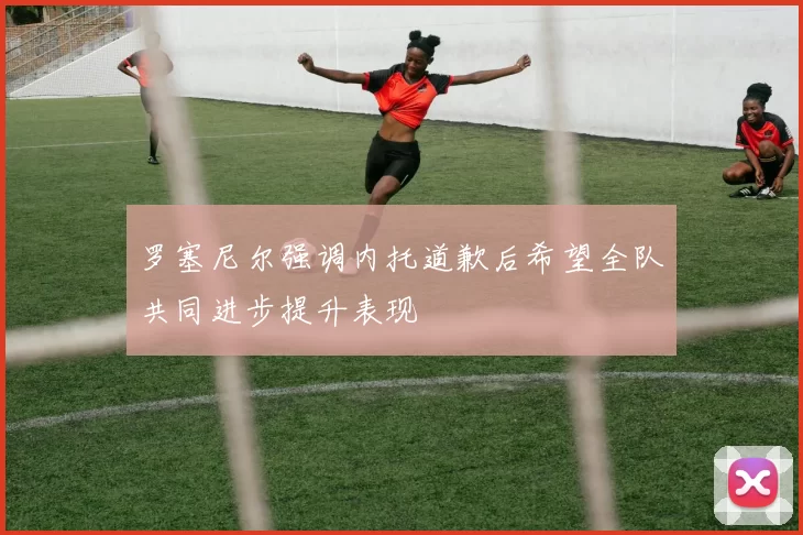 罗塞尼尔强调内托道歉后希望全队共同进步提升表现