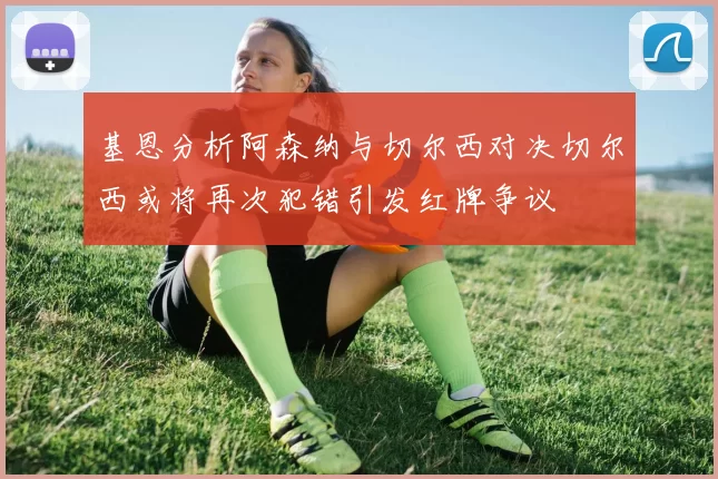 基恩分析阿森纳与切尔西对决切尔西或将再次犯错引发红牌争议