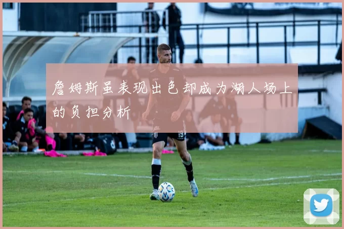 詹姆斯虽表现出色却成为湖人场上的负担分析