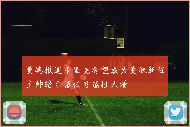 曼晚报道卡里克有望成为曼联新任主帅暗示留任可能性大增