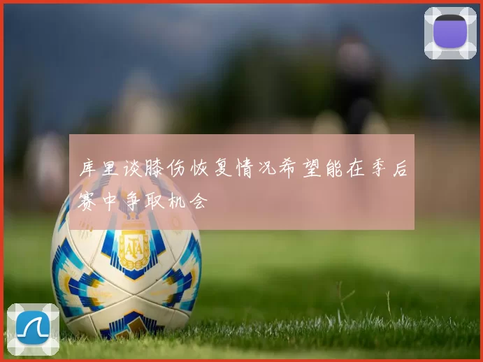 库里谈膝伤恢复情况希望能在季后赛中争取机会