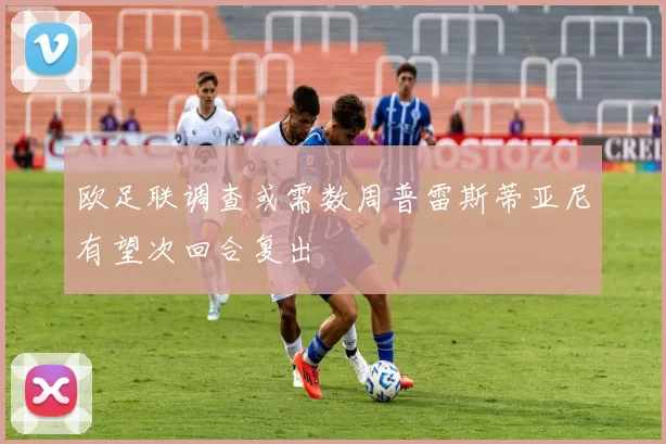 欧足联调查或需数周普雷斯蒂亚尼有望次回合复出