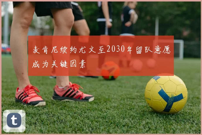 麦肯尼续约尤文至2030年留队意愿成为关键因素