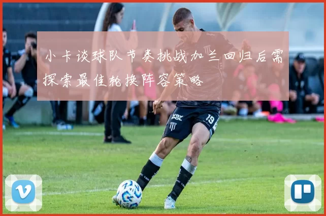 小卡谈球队节奏挑战加兰回归后需探索最佳轮换阵容策略