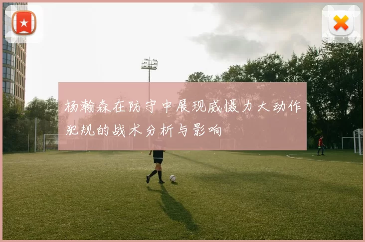 杨瀚森在防守中展现威慑力大动作犯规的战术分析与影响
