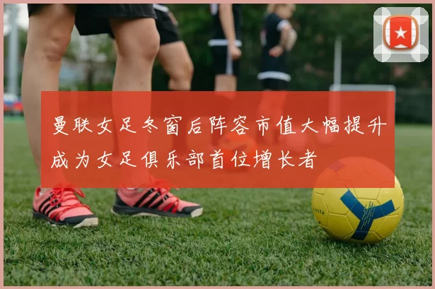曼联女足冬窗后阵容市值大幅提升成为女足俱乐部首位增长者