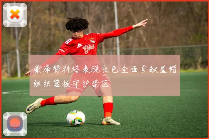 豪泽赞科塔表现出色全面贡献盖帽组织篮板守护禁区