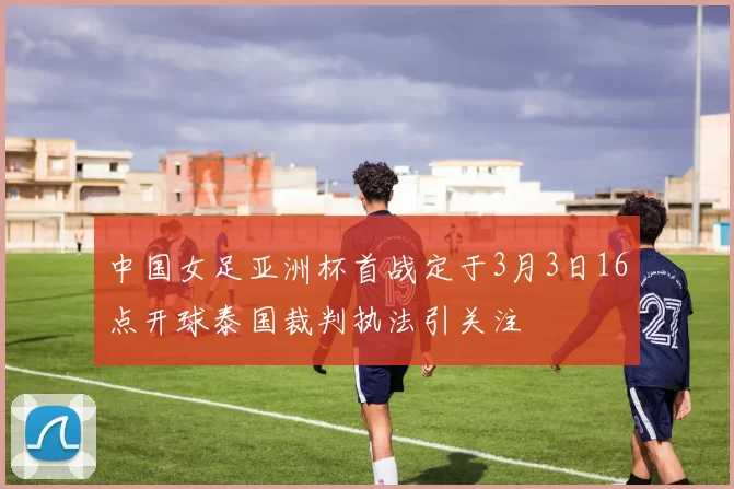 中国女足亚洲杯首战定于3月3日16点开球泰国裁判执法引关注