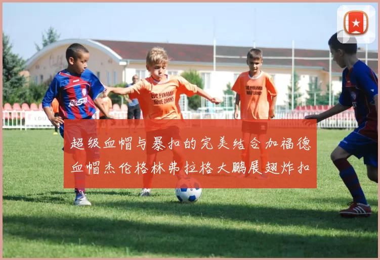 超级血帽与暴扣的完美结合加福德血帽杰伦格林弗拉格大鹏展翅炸扣精彩瞬间