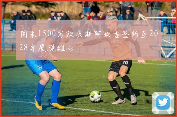 国米1500万欧买断阿坎吉签约至2028年展现雄心