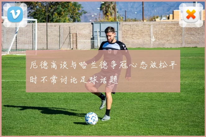 厄德高谈与哈兰德争冠心态放松平时不常讨论足球话题