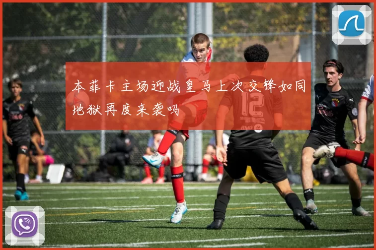 本菲卡主场迎战皇马上次交锋如同地狱再度来袭吗