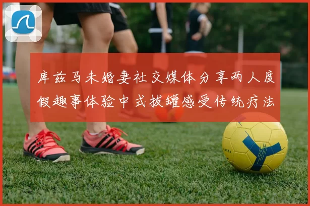 库兹马未婚妻社交媒体分享两人度假趣事体验中式拔罐感受传统疗法魅力