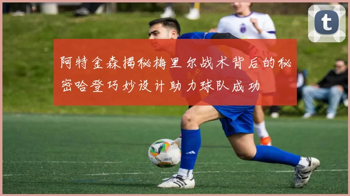 阿特金森揭秘梅里尔战术背后的秘密哈登巧妙设计助力球队成功