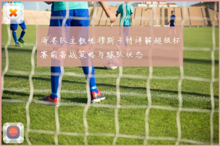 海港队主教练穆斯卡特详解超级杯赛前备战策略与球队状态