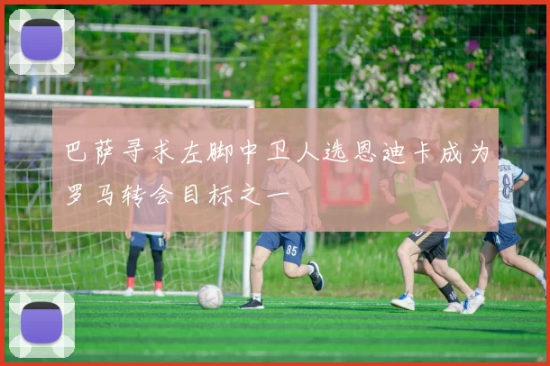 巴萨寻求左脚中卫人选恩迪卡成为罗马转会目标之一