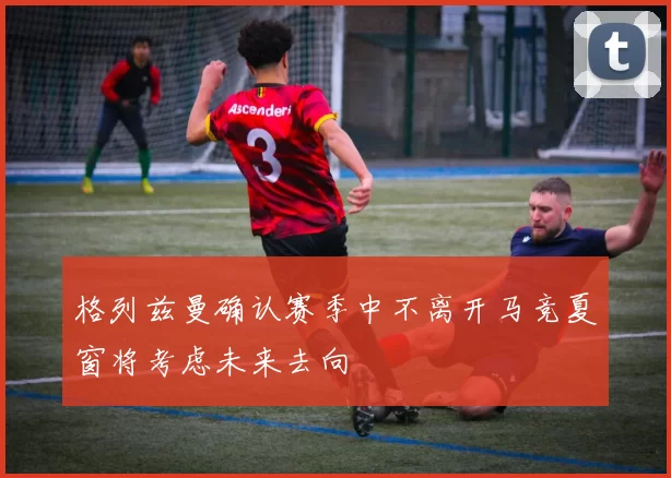 格列兹曼确认赛季中不离开马竞夏窗将考虑未来去向