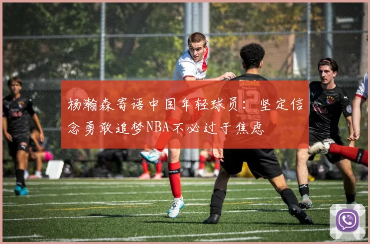 杨瀚森寄语中国年轻球员：坚定信念勇敢追梦NBA不必过于焦虑