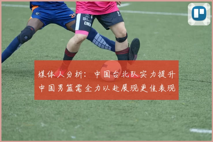 媒体人分析：中国台北队实力提升中国男篮需全力以赴展现更佳表现